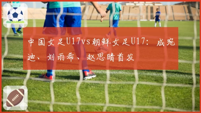 中国女足U17vs朝鲜女足U17：成宛迪、刘雨希、赵思晴首发