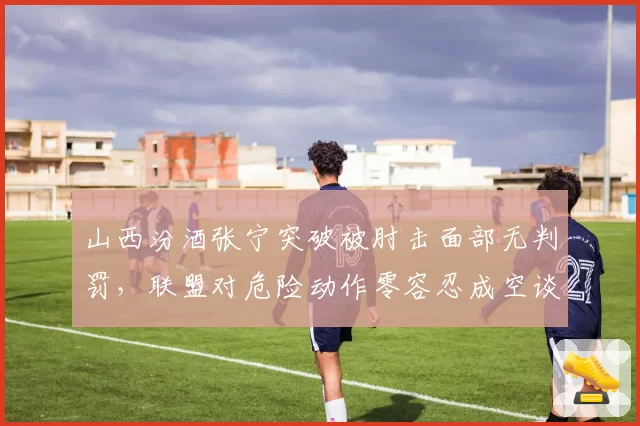山西汾酒张宁突破被肘击面部无判罚,联盟对危险动作零容忍成空谈?