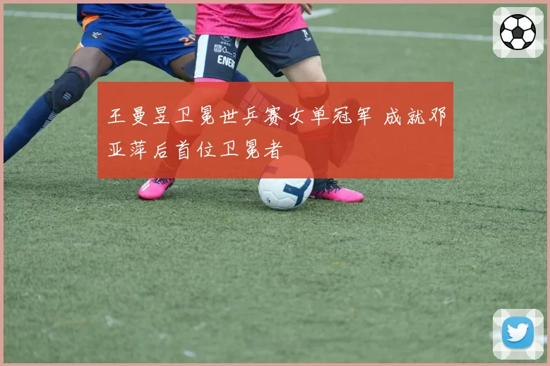 王曼昱卫冕世乒赛女单冠军 成就邓亚萍后首位卫冕者