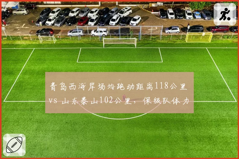 青岛西海岸场均跑动距离118公里 vs 山东泰山102公里,保级队体力碾压争冠队