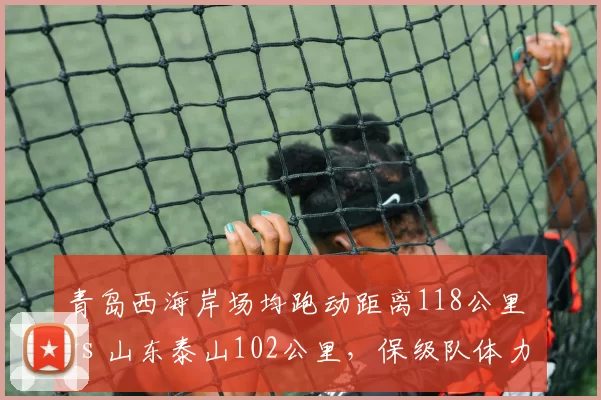 青岛西海岸场均跑动距离118公里 vs 山东泰山102公里,保级队体力碾压争冠队