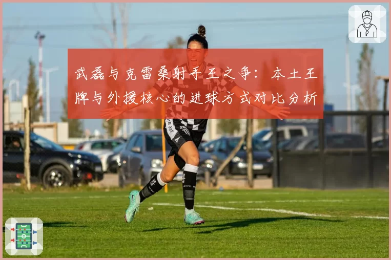 武磊与克雷桑射手王之争：本土王牌与外援核心的进球方式对比分析
