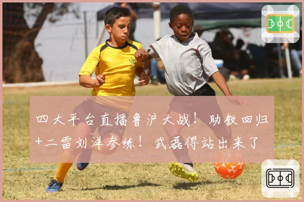 四大平台直播鲁沪大战！助教回归+二雷刘洋参练！武磊得站出来了