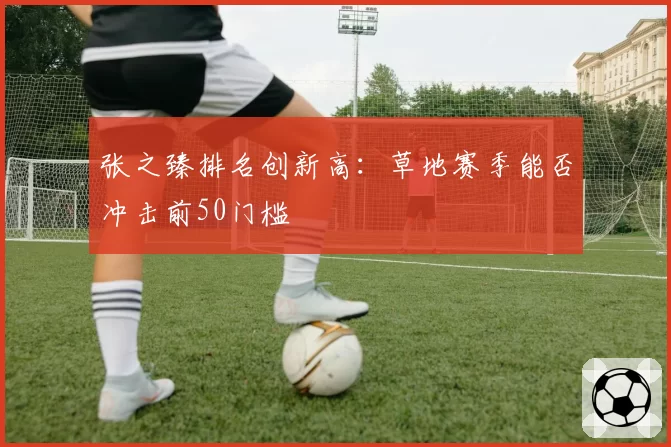 张之臻排名创新高：草地赛季能否冲击前50门槛