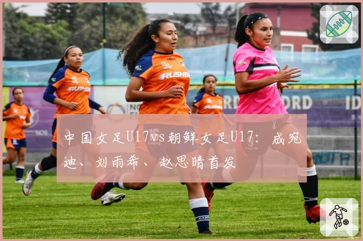 中国女足U17vs朝鲜女足U17：成宛迪、刘雨希、赵思晴首发