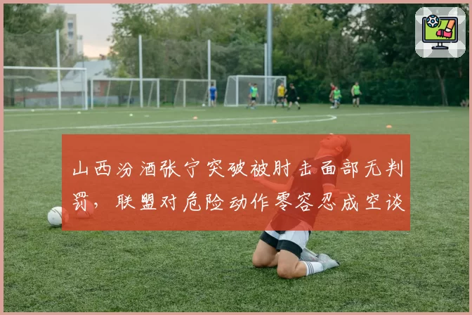 山西汾酒张宁突破被肘击面部无判罚,联盟对危险动作零容忍成空谈?