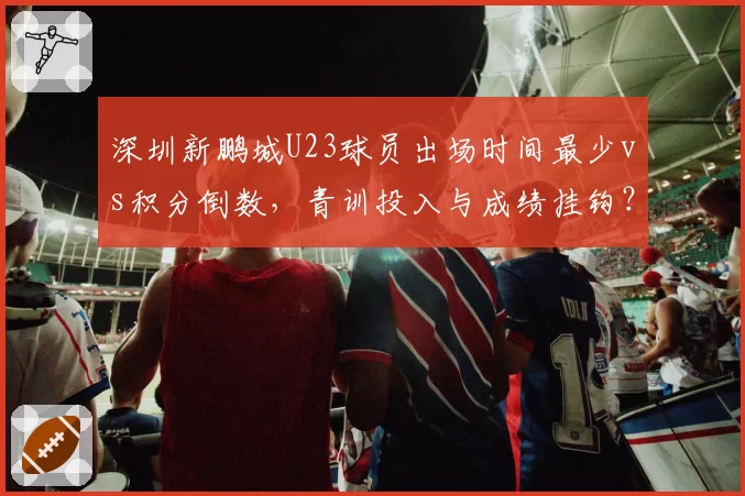 深圳新鹏城U23球员出场时间最少vs积分倒数，青训投入与成绩挂钩？