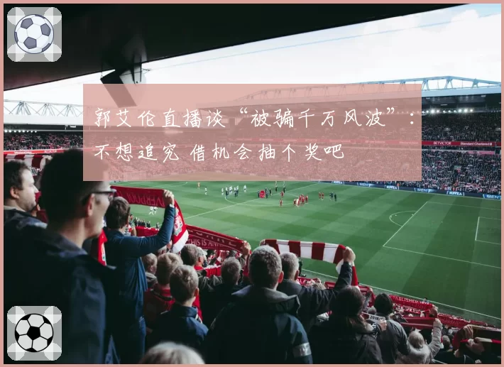 郭艾伦直播谈“被骗千万风波”:不想追究 借机会抽个奖吧