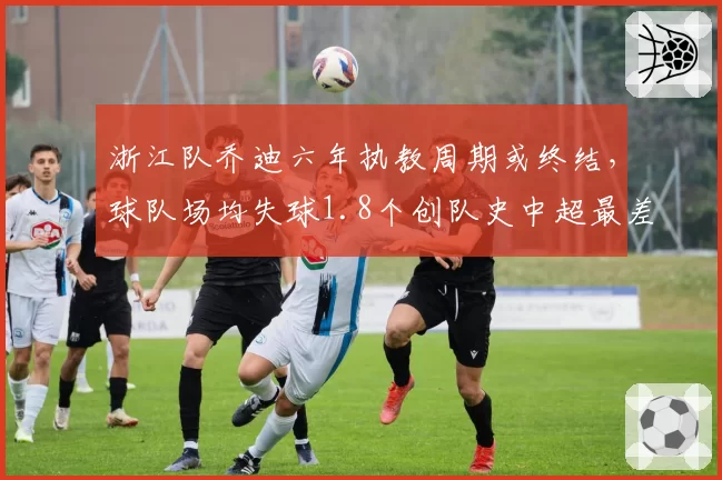 浙江队乔迪六年执教周期或终结，球队场均失球1.8个创队史中超最差纪录