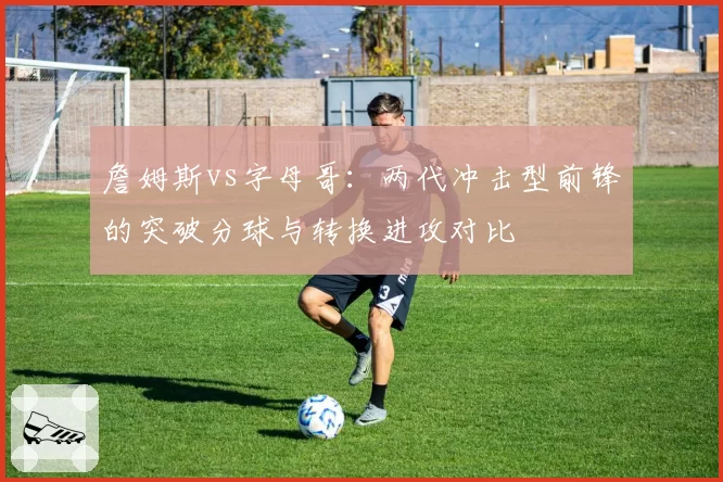 詹姆斯vs字母哥：两代冲击型前锋的突破分球与转换进攻对比