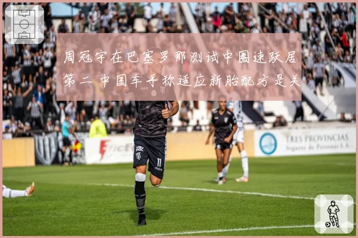 周冠宇在巴塞罗那测试中圈速跃居第二 中国车手称适应新胎配方是关键