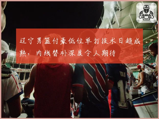 辽宁男篮付豪低位单打技术日趋成熟,内线替补深度令人期待