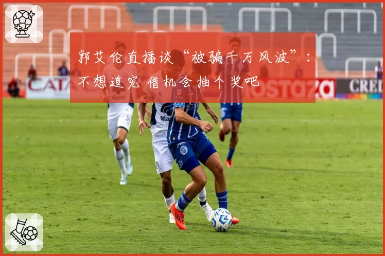 郭艾伦直播谈“被骗千万风波”：不想追究 借机会抽个奖吧