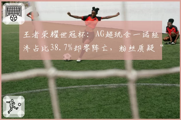 王者荣耀世冠杯：AG超玩会一诺经济占比38.7%却零阵亡，粉丝质疑“四保一”战术是否合理