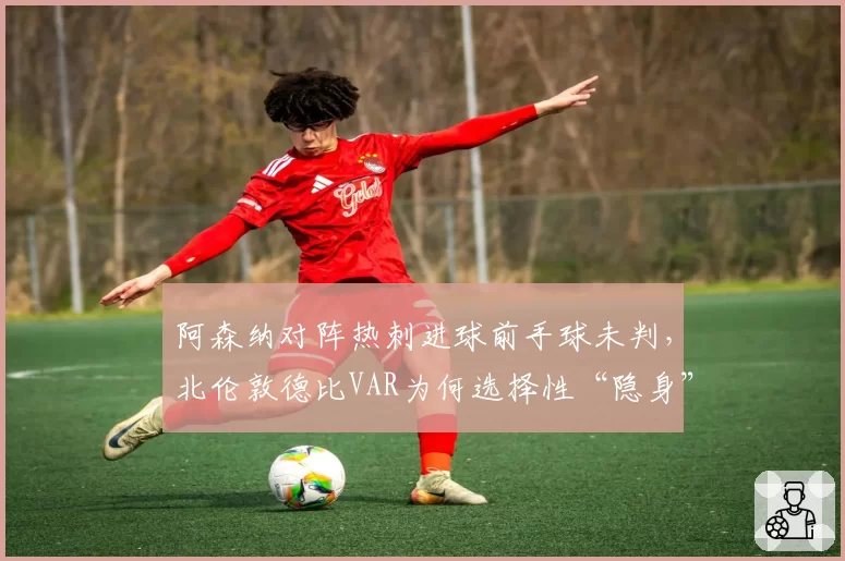 阿森纳对阵热刺进球前手球未判，北伦敦德比VAR为何选择性“隐身”？