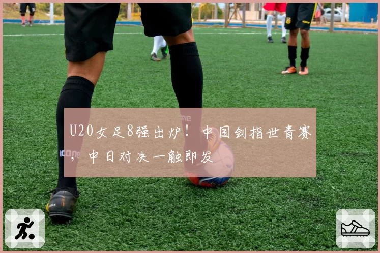 U20女足8强出炉!中国剑指世青赛,中日对决一触即发
