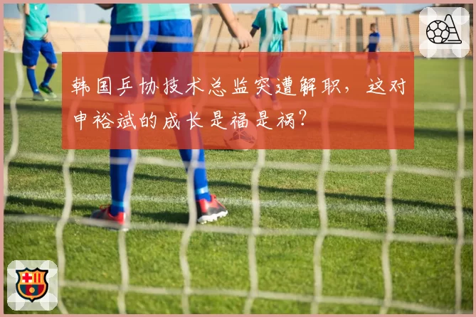 韩国乒协技术总监突遭解职,这对申裕斌的成长是福是祸?