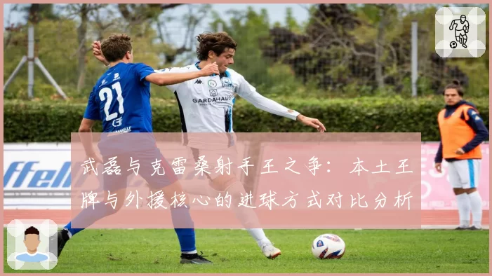 武磊与克雷桑射手王之争：本土王牌与外援核心的进球方式对比分析