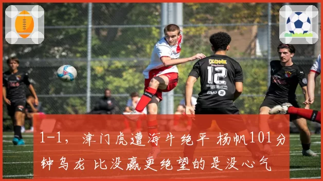 1-1,津门虎遭海牛绝平 杨帆101分钟乌龙 比没赢更绝望的是没心气