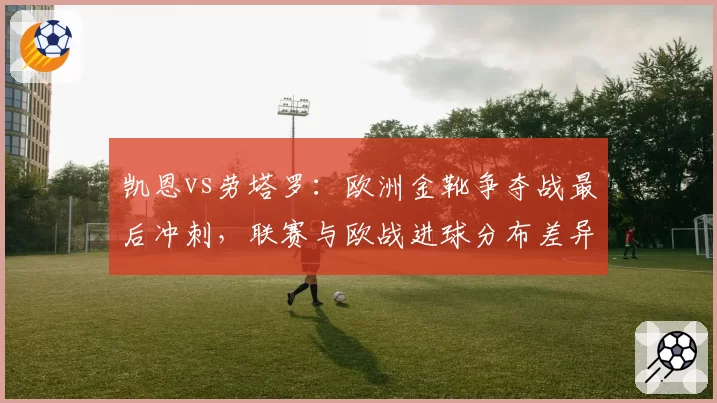 凯恩vs劳塔罗：欧洲金靴争夺战最后冲刺，联赛与欧战进球分布差异大