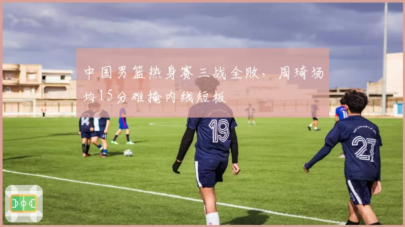 中国男篮热身赛三战全败，周琦场均15分难掩内线短板