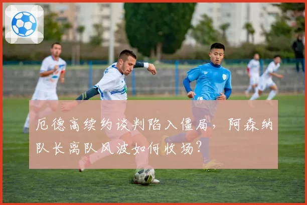 厄德高续约谈判陷入僵局,阿森纳队长离队风波如何收场?