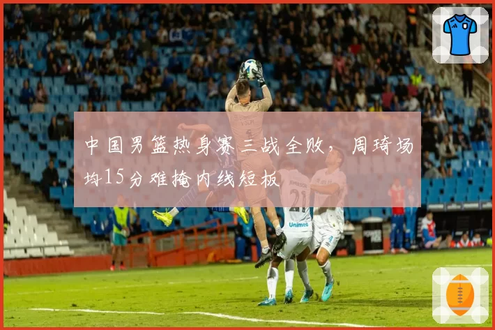 中国男篮热身赛三战全败，周琦场均15分难掩内线短板