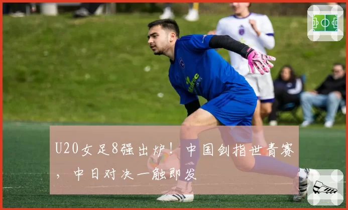 U20女足8强出炉!中国剑指世青赛,中日对决一触即发