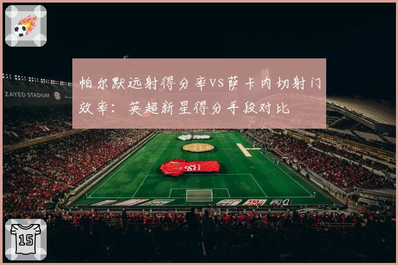 帕尔默远射得分率vs萨卡内切射门效率：英超新星得分手段对比