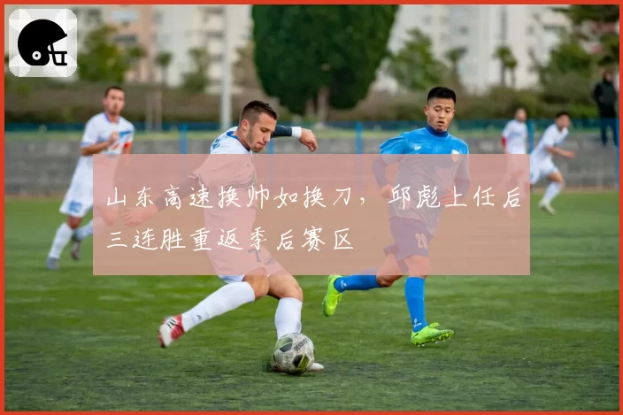 山东高速换帅如换刀，邱彪上任后三连胜重返季后赛区
