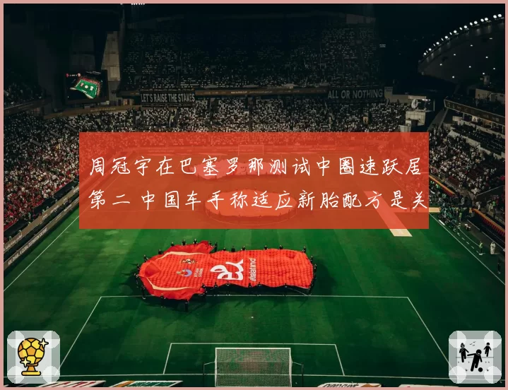 周冠宇在巴塞罗那测试中圈速跃居第二 中国车手称适应新胎配方是关键