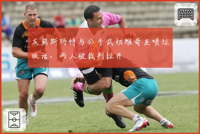 灰熊斯玛特与公牛武切维奇互喷垃圾话，两人被裁判拉开